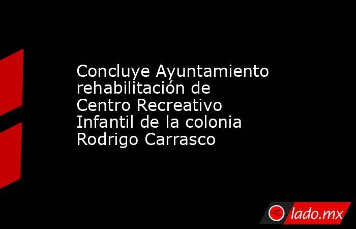 Concluye Ayuntamiento rehabilitación de Centro Recreativo Infantil de la colonia Rodrigo Carrasco. Noticias en tiempo real