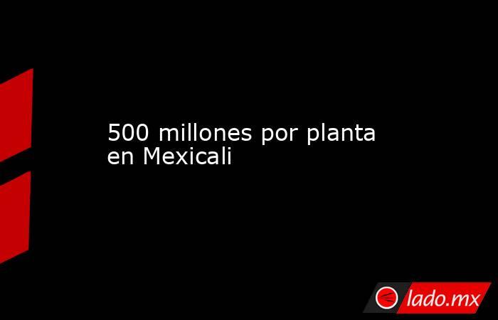 500 millones por planta en Mexicali. Noticias en tiempo real