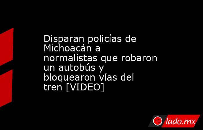 Disparan policías de Michoacán a normalistas que robaron un autobús y bloquearon vías del tren [VIDEO]. Noticias en tiempo real