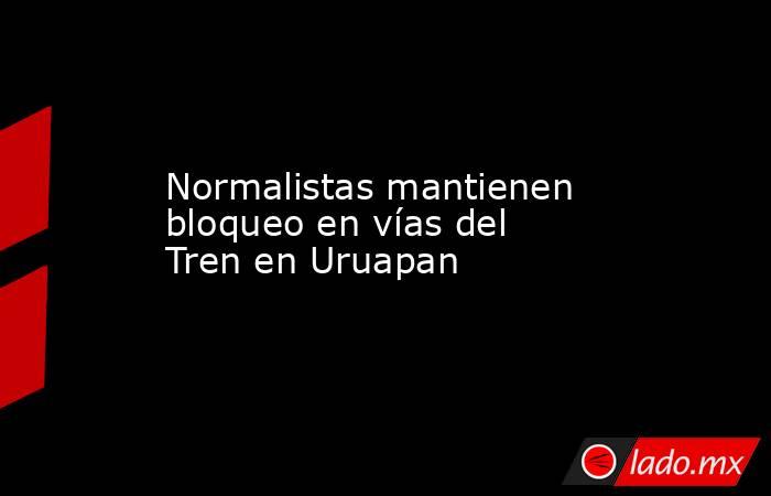 Normalistas mantienen bloqueo en vías del Tren en Uruapan. Noticias en tiempo real