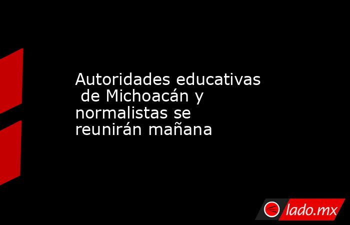 Autoridades educativas  de Michoacán y normalistas se reunirán mañana. Noticias en tiempo real