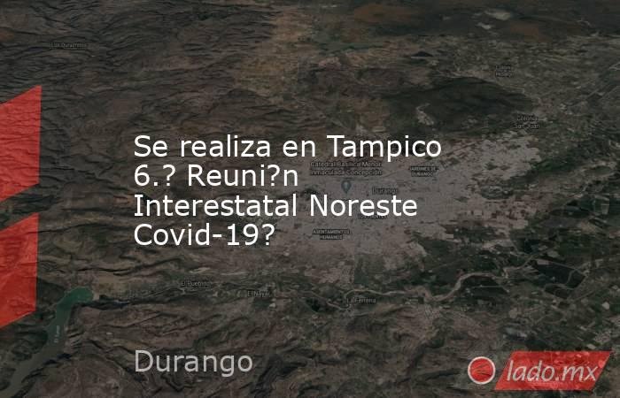 Se realiza en Tampico 6.? Reuni?n Interestatal Noreste Covid-19?. Noticias en tiempo real