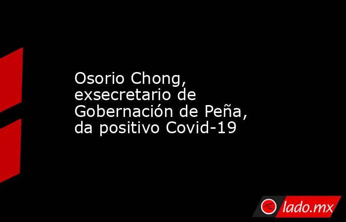 Osorio Chong, exsecretario de Gobernación de Peña, da positivo Covid-19. Noticias en tiempo real