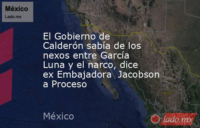 El Gobierno de Calderón sabía de los nexos entre García Luna y el narco, dice ex Embajadora  Jacobson a Proceso. Noticias en tiempo real