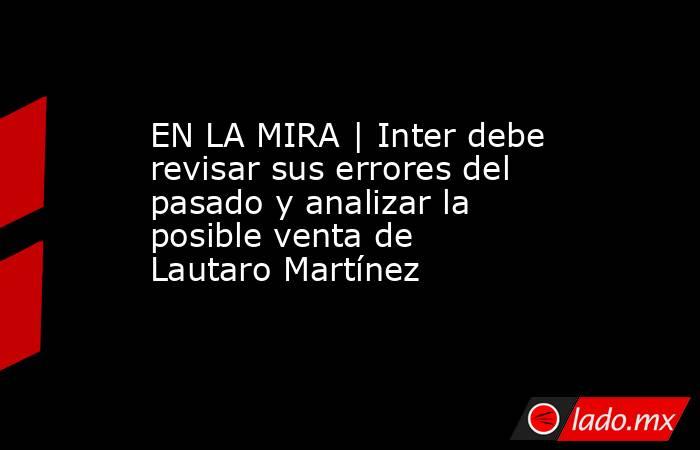EN LA MIRA | Inter debe revisar sus errores del pasado y analizar la posible venta de Lautaro Martínez. Noticias en tiempo real