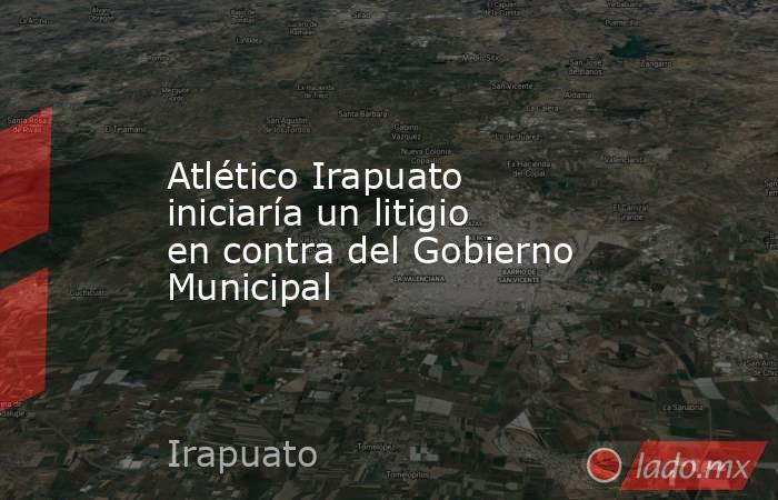 Atlético Irapuato iniciaría un litigio en contra del Gobierno Municipal. Noticias en tiempo real