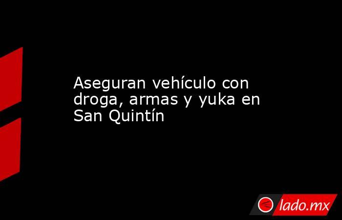 Aseguran vehículo con droga, armas y yuka en San Quintín. Noticias en tiempo real