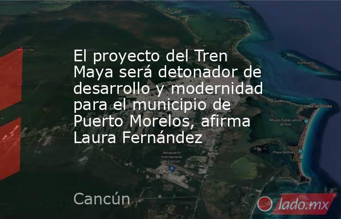 El proyecto del Tren Maya será detonador de desarrollo y modernidad para el municipio de Puerto Morelos, afirma Laura Fernández . Noticias en tiempo real