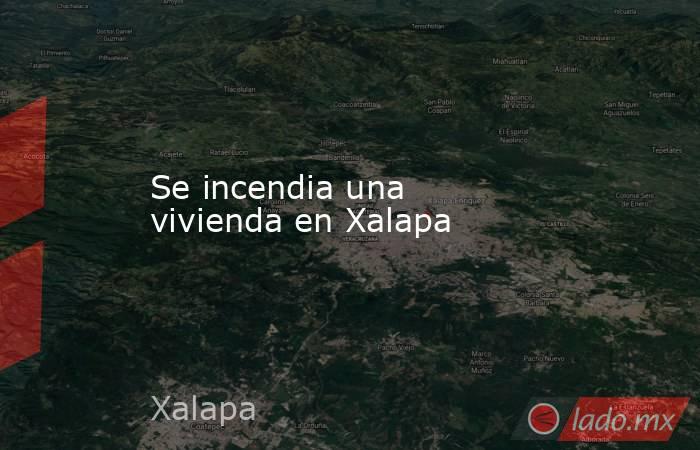 Se incendia una vivienda en Xalapa. Noticias en tiempo real