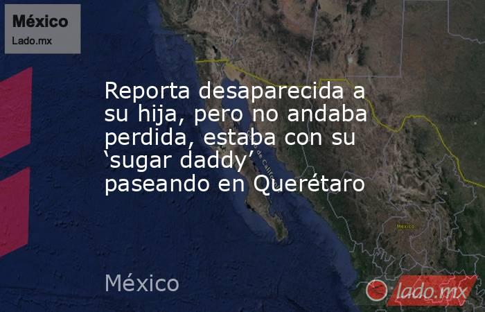 Reporta desaparecida a su hija, pero no andaba perdida, estaba con su ‘sugar daddy’ paseando en Querétaro. Noticias en tiempo real
