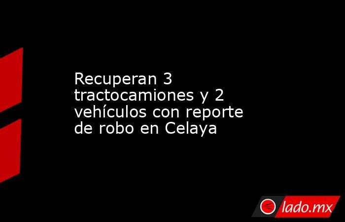 Recuperan 3 tractocamiones y 2 vehículos con reporte de robo en Celaya. Noticias en tiempo real
