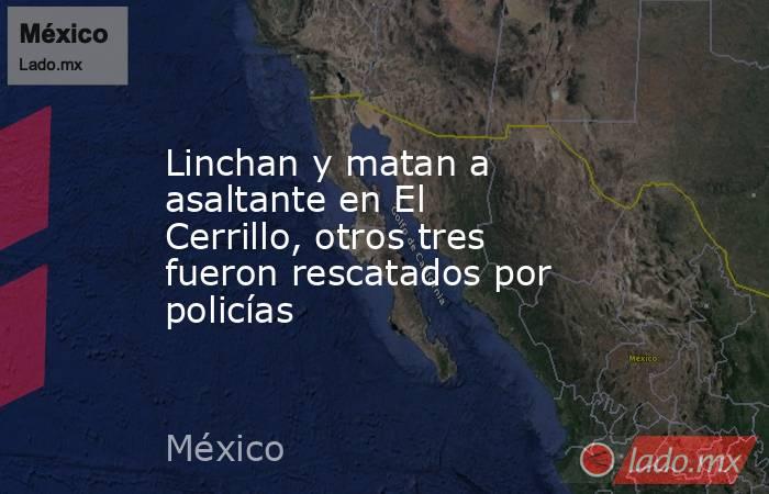 Linchan y matan a asaltante en El Cerrillo, otros tres fueron rescatados por policías. Noticias en tiempo real