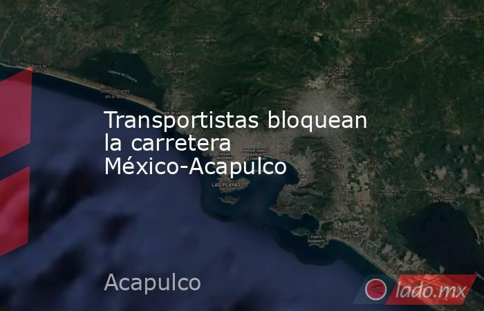 Transportistas bloquean la carretera México-Acapulco. Noticias en tiempo real