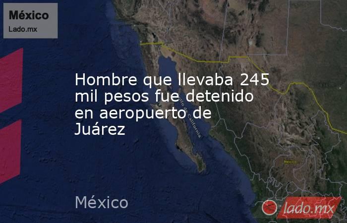 Hombre que llevaba 245 mil pesos fue detenido en aeropuerto de Juárez. Noticias en tiempo real