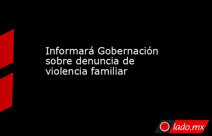 Informará Gobernación sobre denuncia de violencia familiar. Noticias en tiempo real