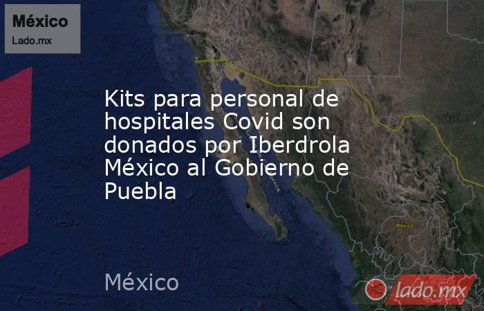 Kits para personal de hospitales Covid son donados por Iberdrola México al Gobierno de Puebla. Noticias en tiempo real