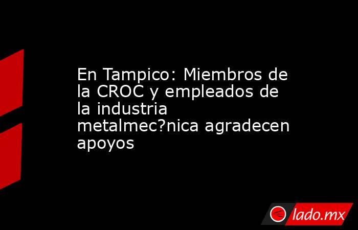 En Tampico: Miembros de la CROC y empleados de la industria metalmec?nica agradecen apoyos. Noticias en tiempo real