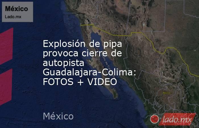 Explosión de pipa provoca cierre de autopista Guadalajara-Colima: FOTOS + VIDEO. Noticias en tiempo real
