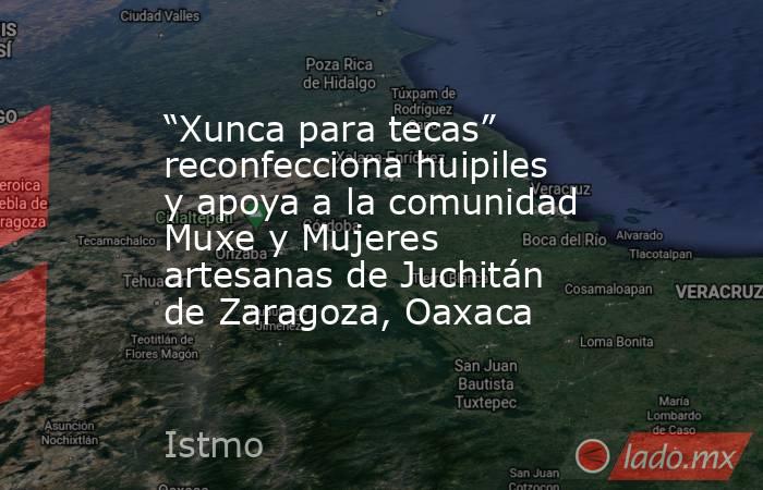 “Xunca para tecas” reconfecciona huipiles y apoya a la comunidad Muxe y Mujeres artesanas de Juchitán de Zaragoza, Oaxaca. Noticias en tiempo real