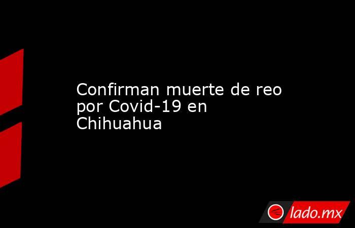 Confirman muerte de reo por Covid-19 en Chihuahua. Noticias en tiempo real
