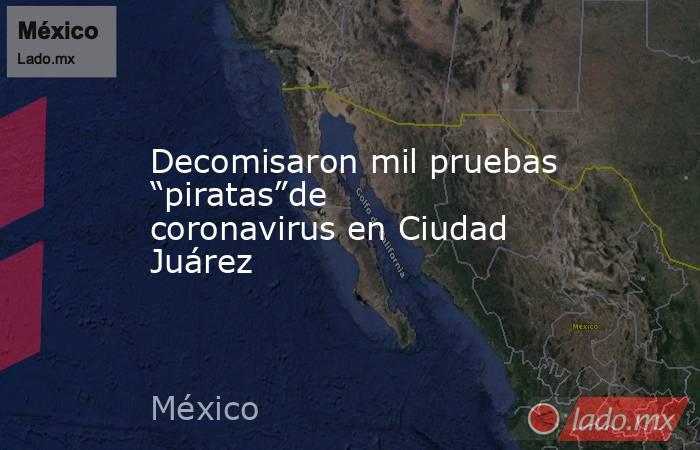 Decomisaron mil pruebas “piratas”de coronavirus en Ciudad Juárez. Noticias en tiempo real