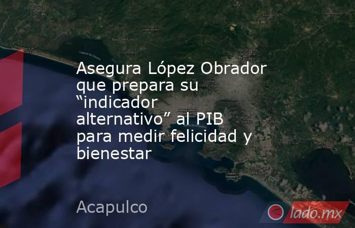 Asegura López Obrador que prepara su “indicador alternativo” al PIB para medir felicidad y bienestar. Noticias en tiempo real