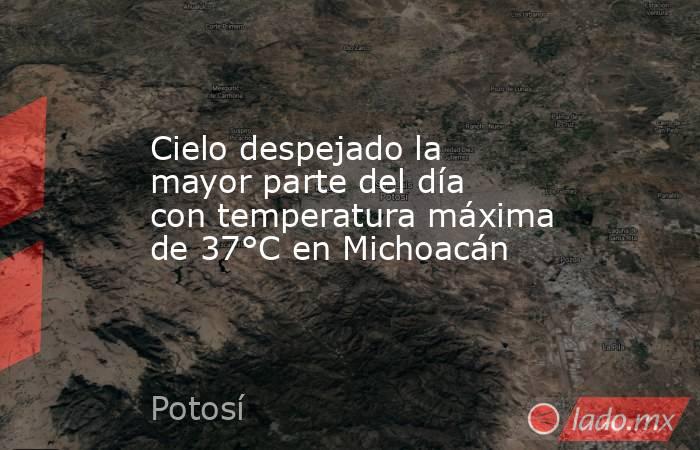 Cielo despejado la mayor parte del día con temperatura máxima de 37°C en Michoacán. Noticias en tiempo real