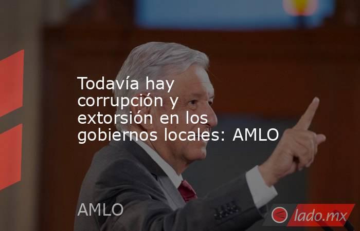 Todavía hay corrupción y extorsión en los gobiernos locales: AMLO. Noticias en tiempo real