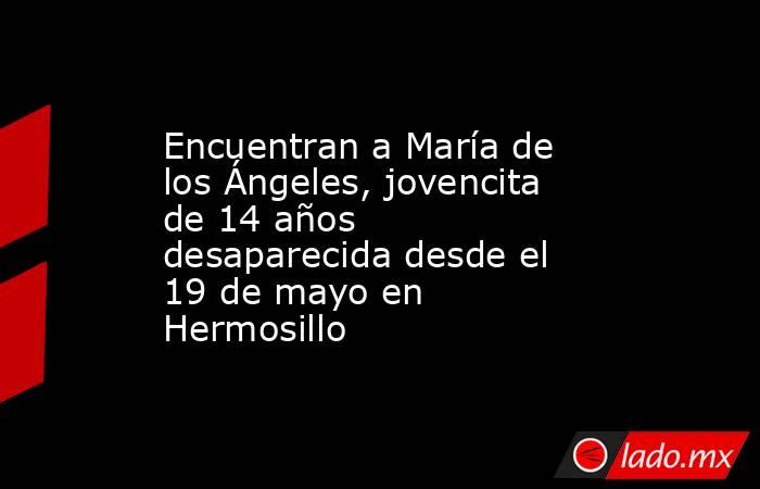 Encuentran a María de los Ángeles, jovencita de 14 años desaparecida desde el 19 de mayo en Hermosillo. Noticias en tiempo real