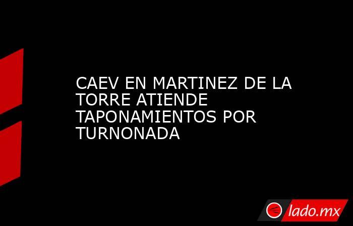 CAEV EN MARTINEZ DE LA TORRE ATIENDE TAPONAMIENTOS POR TURNONADA. Noticias en tiempo real
