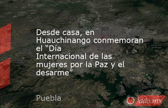 Desde casa, en Huauchinango conmemoran el “Día Internacional de las mujeres por la Paz y el desarme”. Noticias en tiempo real