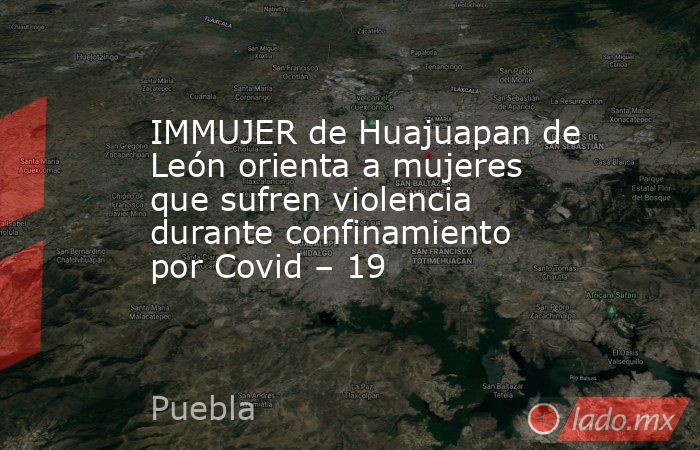 IMMUJER de Huajuapan de León orienta a mujeres que sufren violencia durante confinamiento por Covid – 19. Noticias en tiempo real
