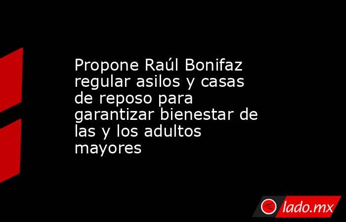 Propone Raúl Bonifaz regular asilos y casas de reposo para garantizar bienestar de las y los adultos mayores. Noticias en tiempo real