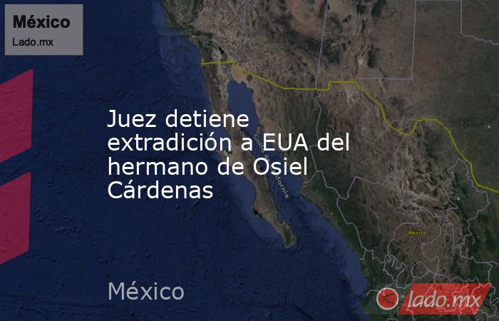 Juez detiene extradición a EUA del hermano de Osiel Cárdenas. Noticias en tiempo real