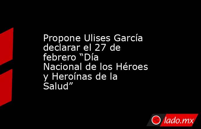 Propone Ulises García declarar el 27 de febrero “Día Nacional de los Héroes y Heroínas de la Salud”. Noticias en tiempo real