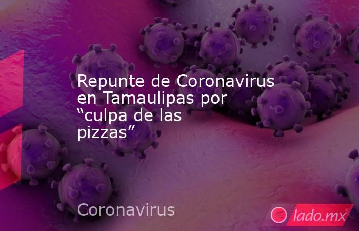Repunte de Coronavirus en Tamaulipas por “culpa de las pizzas”. Noticias en tiempo real