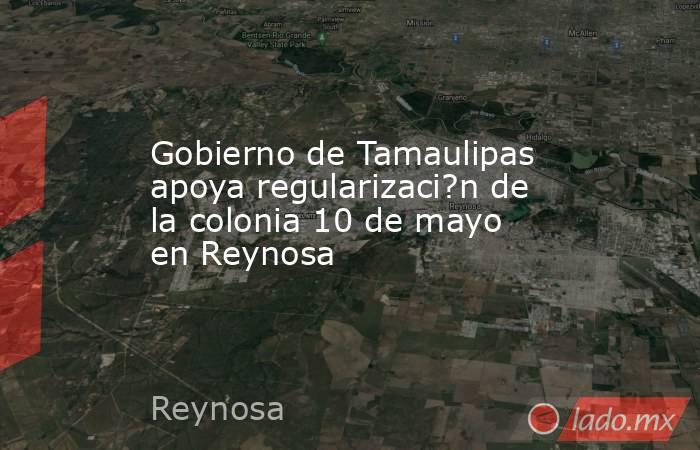 Gobierno de Tamaulipas apoya regularizaci?n de la colonia 10 de mayo en Reynosa. Noticias en tiempo real