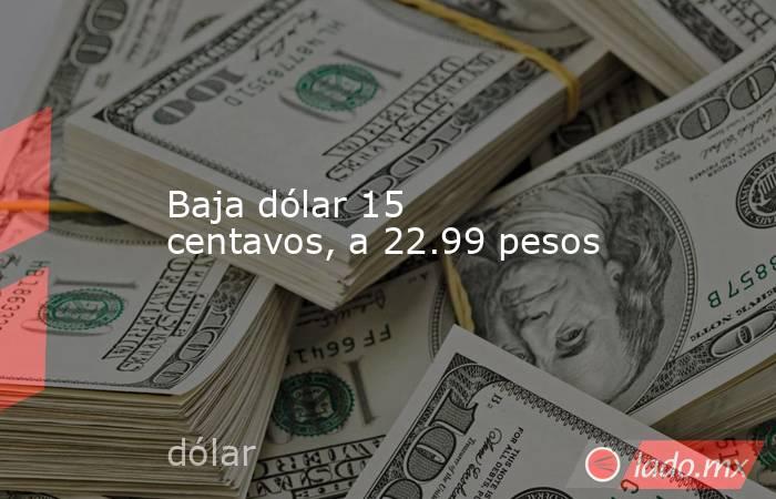 Baja dólar 15 centavos, a 22.99 pesos. Noticias en tiempo real
