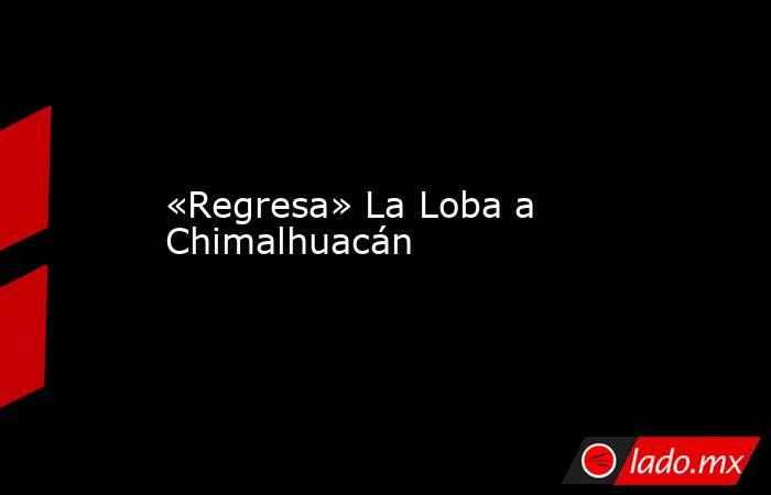 «Regresa» La Loba a Chimalhuacán. Noticias en tiempo real