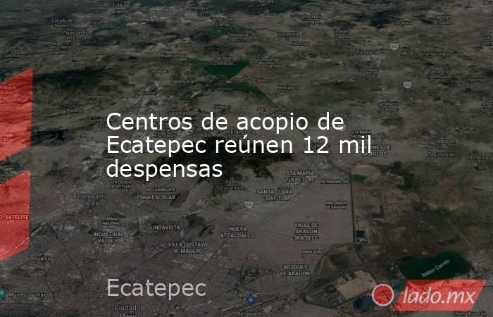 Centros de acopio de Ecatepec reúnen 12 mil despensas. Noticias en tiempo real