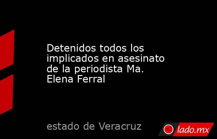 Detenidos todos los implicados en asesinato de la periodista Ma. Elena Ferral. Noticias en tiempo real