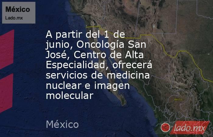 A partir del 1 de junio, Oncología San José, Centro de Alta Especialidad, ofrecerá servicios de medicina nuclear e imagen molecular. Noticias en tiempo real
