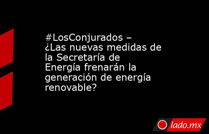 #LosConjurados – ¿Las nuevas medidas de la Secretaría de Energía frenarán la generación de energía renovable?. Noticias en tiempo real
