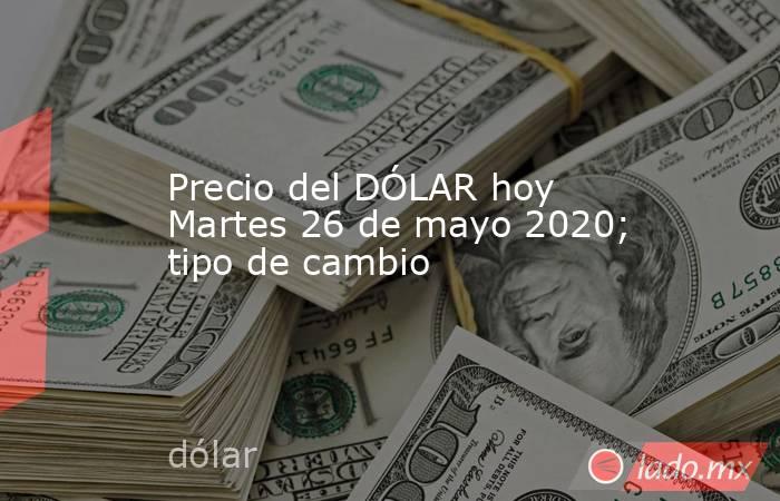Precio del DÓLAR hoy Martes 26 de mayo 2020; tipo de cambio. Noticias en tiempo real