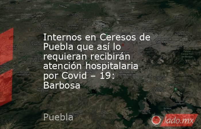 Internos en Ceresos de Puebla que así lo requieran recibirán atención hospitalaria por Covid – 19: Barbosa. Noticias en tiempo real