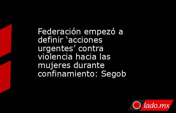 Federación empezó a definir ‘acciones urgentes’ contra violencia hacia las mujeres durante confinamiento: Segob. Noticias en tiempo real