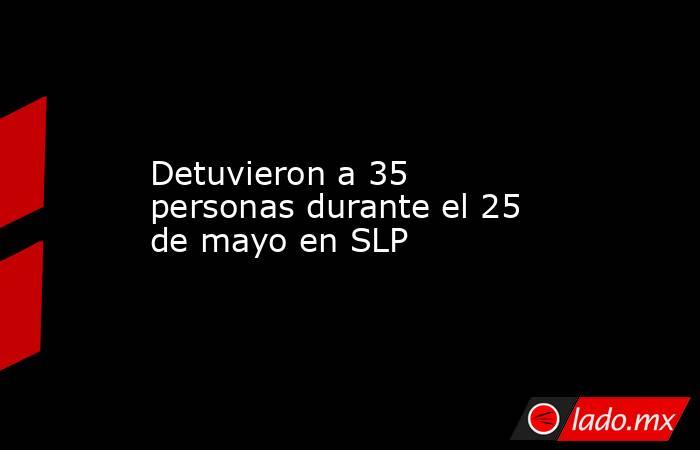 Detuvieron a 35 personas durante el 25 de mayo en SLP. Noticias en tiempo real