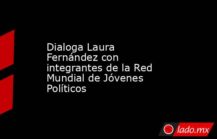 Dialoga Laura Fernández con integrantes de la Red Mundial de Jóvenes Políticos. Noticias en tiempo real