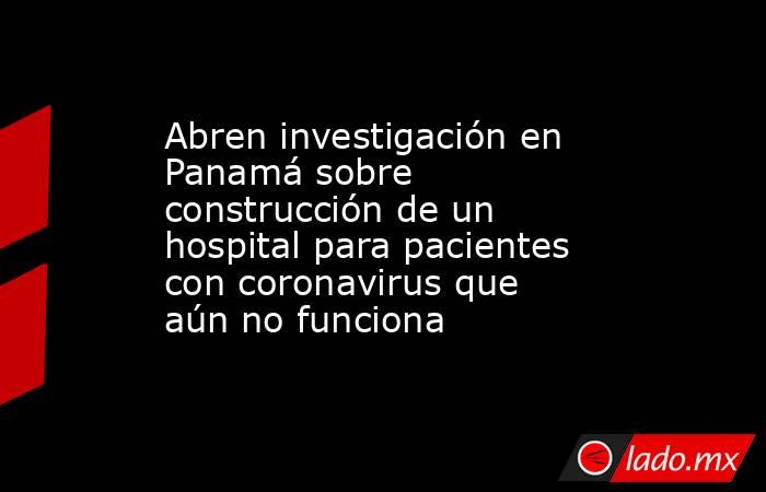 Abren investigación en Panamá sobre construcción de un hospital para pacientes con coronavirus que aún no funciona. Noticias en tiempo real