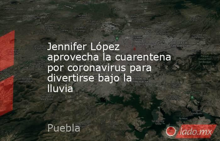 Jennifer López aprovecha la cuarentena por coronavirus para divertirse bajo la lluvia. Noticias en tiempo real